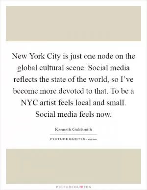 New York City is just one node on the global cultural scene. Social media reflects the state of the world, so I’ve become more devoted to that. To be a NYC artist feels local and small. Social media feels now Picture Quote #1