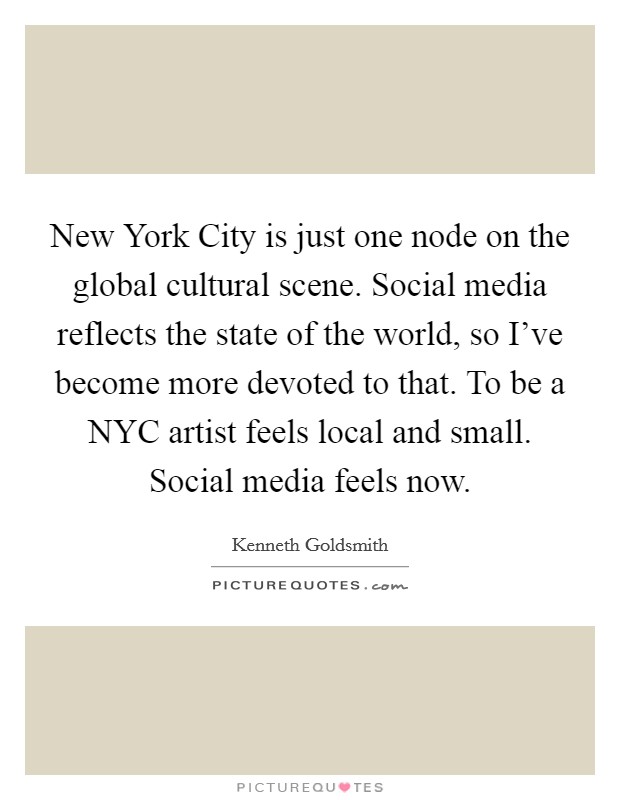 New York City is just one node on the global cultural scene. Social media reflects the state of the world, so I've become more devoted to that. To be a NYC artist feels local and small. Social media feels now Picture Quote #1