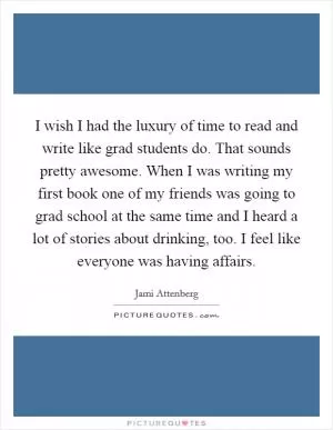 I wish I had the luxury of time to read and write like grad students do. That sounds pretty awesome. When I was writing my first book one of my friends was going to grad school at the same time and I heard a lot of stories about drinking, too. I feel like everyone was having affairs Picture Quote #1