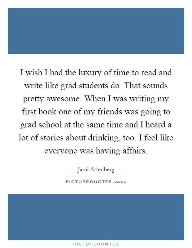 I wish I had the luxury of time to read and write like grad students do. That sounds pretty awesome. When I was writing my first book one of my friends was going to grad school at the same time and I heard a lot of stories about drinking, too. I feel like everyone was having affairs Picture Quote #1