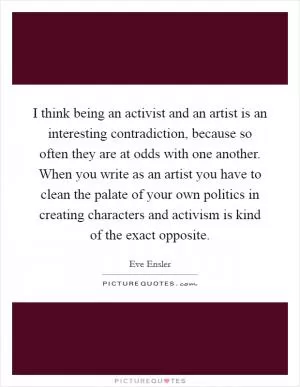 I think being an activist and an artist is an interesting contradiction, because so often they are at odds with one another. When you write as an artist you have to clean the palate of your own politics in creating characters and activism is kind of the exact opposite Picture Quote #1