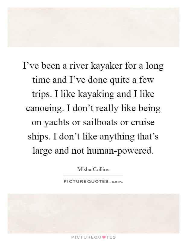 I've been a river kayaker for a long time and I've done quite a few trips. I like kayaking and I like canoeing. I don't really like being on yachts or sailboats or cruise ships. I don't like anything that's large and not human-powered Picture Quote #1