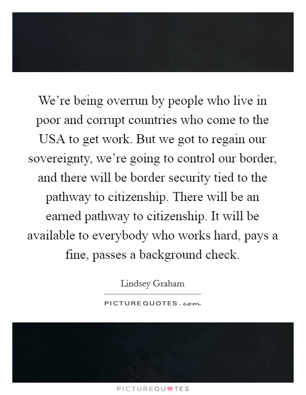 We're being overrun by people who live in poor and corrupt countries who come to the USA to get work. But we got to regain our sovereignty, we're going to control our border, and there will be border security tied to the pathway to citizenship. There will be an earned pathway to citizenship. It will be available to everybody who works hard, pays a fine, passes a background check Picture Quote #1