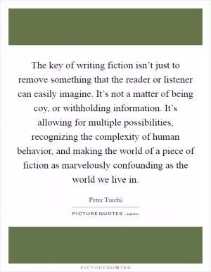 The key of writing fiction isn’t just to remove something that the reader or listener can easily imagine. It’s not a matter of being coy, or withholding information. It’s allowing for multiple possibilities, recognizing the complexity of human behavior, and making the world of a piece of fiction as marvelously confounding as the world we live in Picture Quote #1