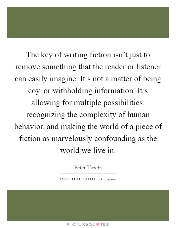The key of writing fiction isn't just to remove something that the reader or listener can easily imagine. It's not a matter of being coy, or withholding information. It's allowing for multiple possibilities, recognizing the complexity of human behavior, and making the world of a piece of fiction as marvelously confounding as the world we live in Picture Quote #1