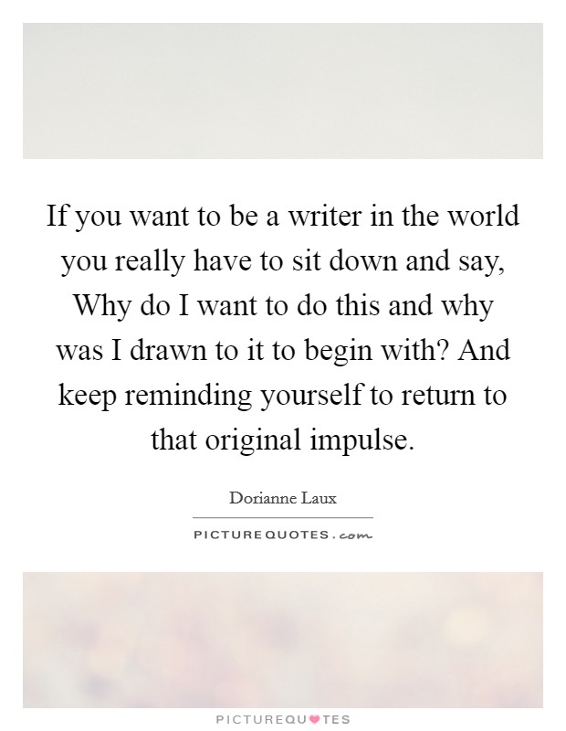 If you want to be a writer in the world you really have to sit down and say, Why do I want to do this and why was I drawn to it to begin with? And keep reminding yourself to return to that original impulse Picture Quote #1