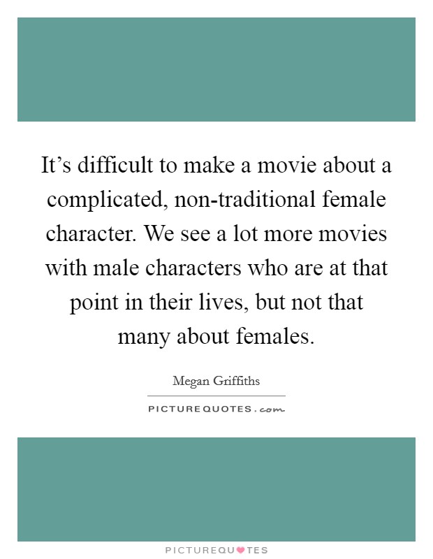 It's difficult to make a movie about a complicated, non-traditional female character. We see a lot more movies with male characters who are at that point in their lives, but not that many about females Picture Quote #1