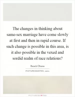 The changes in thinking about same-sex marriage have come slowly at first and then in rapid course. If such change is possible in this area, is it also possible in the vexed and sordid realm of race relations? Picture Quote #1