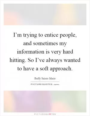 I’m trying to entice people, and sometimes my information is very hard hitting. So I’ve always wanted to have a soft approach Picture Quote #1
