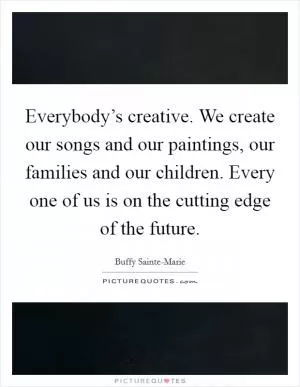 Everybody’s creative. We create our songs and our paintings, our families and our children. Every one of us is on the cutting edge of the future Picture Quote #1