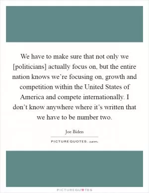 We have to make sure that not only we [politicians] actually focus on, but the entire nation knows we’re focusing on, growth and competition within the United States of America and compete internationally. I don’t know anywhere where it’s written that we have to be number two Picture Quote #1