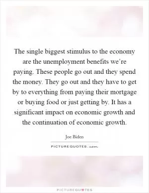 The single biggest stimulus to the economy are the unemployment benefits we’re paying. These people go out and they spend the money. They go out and they have to get by to everything from paying their mortgage or buying food or just getting by. It has a significant impact on economic growth and the continuation of economic growth Picture Quote #1