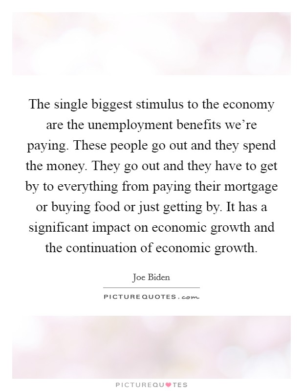 The single biggest stimulus to the economy are the unemployment benefits we're paying. These people go out and they spend the money. They go out and they have to get by to everything from paying their mortgage or buying food or just getting by. It has a significant impact on economic growth and the continuation of economic growth Picture Quote #1