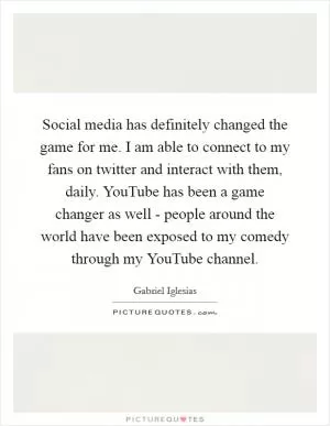 Social media has definitely changed the game for me. I am able to connect to my fans on twitter and interact with them, daily. YouTube has been a game changer as well - people around the world have been exposed to my comedy through my YouTube channel Picture Quote #1