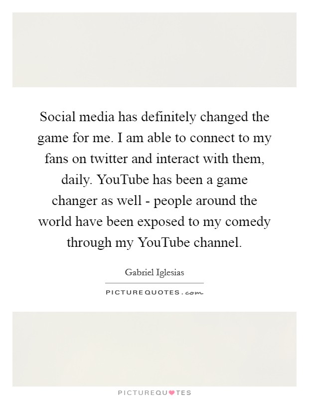Social media has definitely changed the game for me. I am able to connect to my fans on twitter and interact with them, daily. YouTube has been a game changer as well - people around the world have been exposed to my comedy through my YouTube channel Picture Quote #1