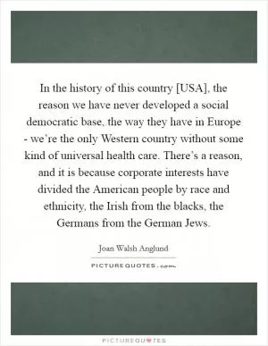 In the history of this country [USA], the reason we have never developed a social democratic base, the way they have in Europe - we’re the only Western country without some kind of universal health care. There’s a reason, and it is because corporate interests have divided the American people by race and ethnicity, the Irish from the blacks, the Germans from the German Jews Picture Quote #1