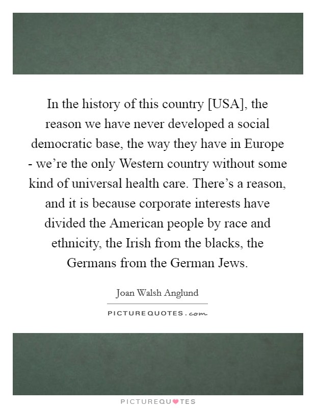 In the history of this country [USA], the reason we have never developed a social democratic base, the way they have in Europe - we're the only Western country without some kind of universal health care. There's a reason, and it is because corporate interests have divided the American people by race and ethnicity, the Irish from the blacks, the Germans from the German Jews Picture Quote #1