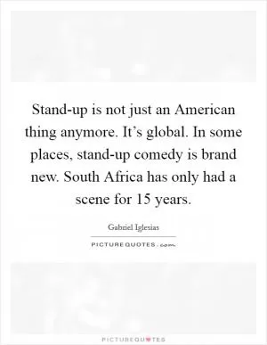 Stand-up is not just an American thing anymore. It’s global. In some places, stand-up comedy is brand new. South Africa has only had a scene for 15 years Picture Quote #1