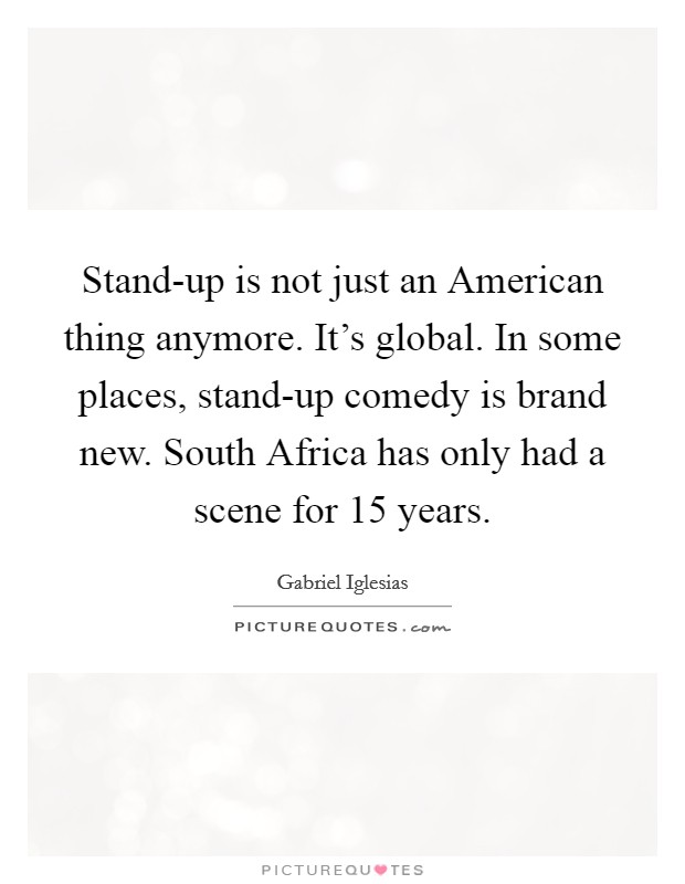 Stand-up is not just an American thing anymore. It's global. In some places, stand-up comedy is brand new. South Africa has only had a scene for 15 years Picture Quote #1