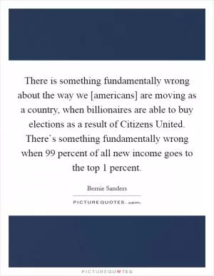 There is something fundamentally wrong about the way we [americans] are moving as a country, when billionaires are able to buy elections as a result of Citizens United. There`s something fundamentally wrong when 99 percent of all new income goes to the top 1 percent Picture Quote #1