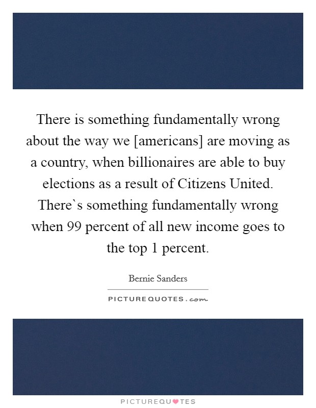 There is something fundamentally wrong about the way we [americans] are moving as a country, when billionaires are able to buy elections as a result of Citizens United. There`s something fundamentally wrong when 99 percent of all new income goes to the top 1 percent Picture Quote #1