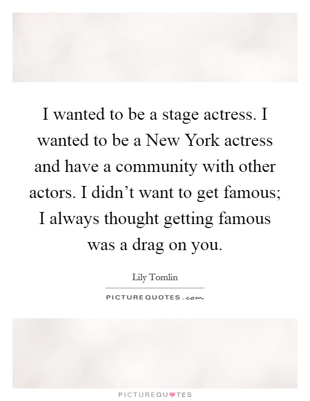 I wanted to be a stage actress. I wanted to be a New York actress and have a community with other actors. I didn't want to get famous; I always thought getting famous was a drag on you Picture Quote #1