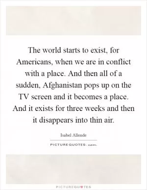 The world starts to exist, for Americans, when we are in conflict with a place. And then all of a sudden, Afghanistan pops up on the TV screen and it becomes a place. And it exists for three weeks and then it disappears into thin air Picture Quote #1