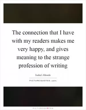 The connection that I have with my readers makes me very happy, and gives meaning to the strange profession of writing Picture Quote #1