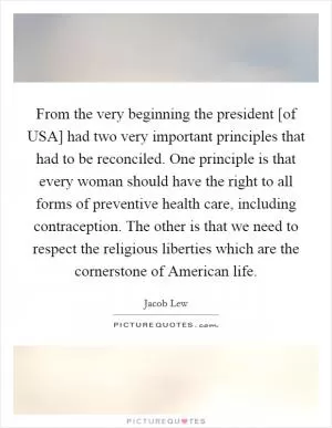 From the very beginning the president [of USA] had two very important principles that had to be reconciled. One principle is that every woman should have the right to all forms of preventive health care, including contraception. The other is that we need to respect the religious liberties which are the cornerstone of American life Picture Quote #1