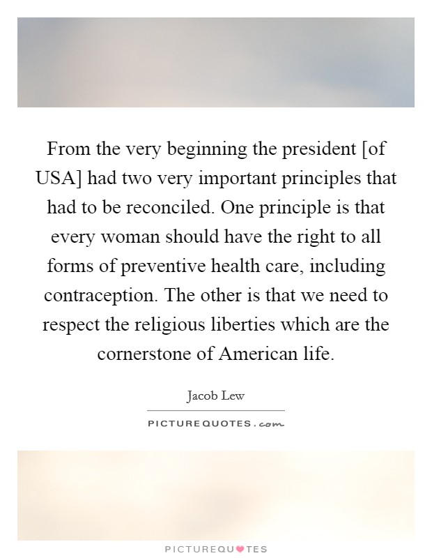 From the very beginning the president [of USA] had two very important principles that had to be reconciled. One principle is that every woman should have the right to all forms of preventive health care, including contraception. The other is that we need to respect the religious liberties which are the cornerstone of American life Picture Quote #1