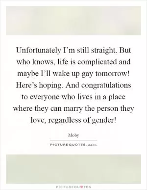 Unfortunately I’m still straight. But who knows, life is complicated and maybe I’ll wake up gay tomorrow! Here’s hoping. And congratulations to everyone who lives in a place where they can marry the person they love, regardless of gender! Picture Quote #1