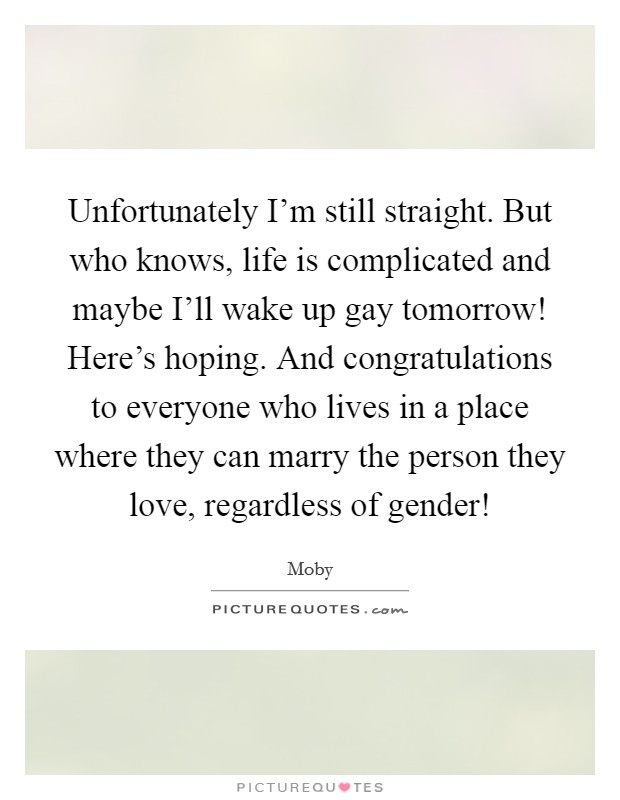 Unfortunately I'm still straight. But who knows, life is complicated and maybe I'll wake up gay tomorrow! Here's hoping. And congratulations to everyone who lives in a place where they can marry the person they love, regardless of gender! Picture Quote #1