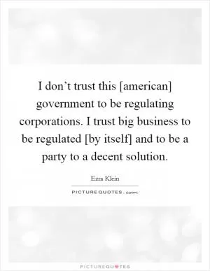 I don’t trust this [american] government to be regulating corporations. I trust big business to be regulated [by itself] and to be a party to a decent solution Picture Quote #1