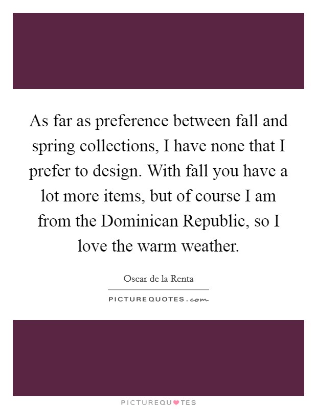 As far as preference between fall and spring collections, I have none that I prefer to design. With fall you have a lot more items, but of course I am from the Dominican Republic, so I love the warm weather Picture Quote #1