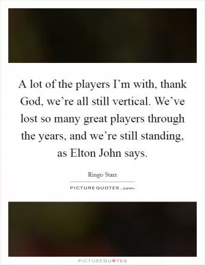 A lot of the players I’m with, thank God, we’re all still vertical. We’ve lost so many great players through the years, and we’re still standing, as Elton John says Picture Quote #1