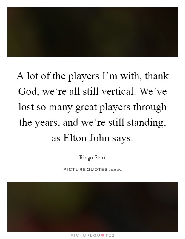 A lot of the players I'm with, thank God, we're all still vertical. We've lost so many great players through the years, and we're still standing, as Elton John says Picture Quote #1
