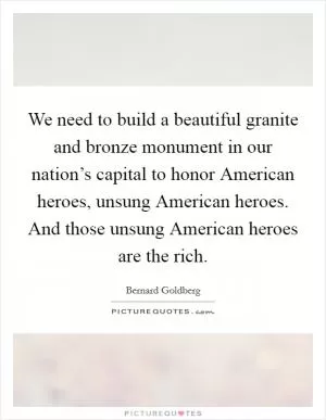 We need to build a beautiful granite and bronze monument in our nation’s capital to honor American heroes, unsung American heroes. And those unsung American heroes are the rich Picture Quote #1