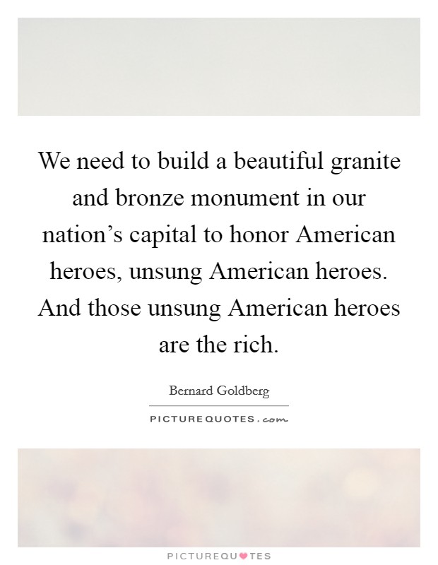 We need to build a beautiful granite and bronze monument in our nation's capital to honor American heroes, unsung American heroes. And those unsung American heroes are the rich Picture Quote #1