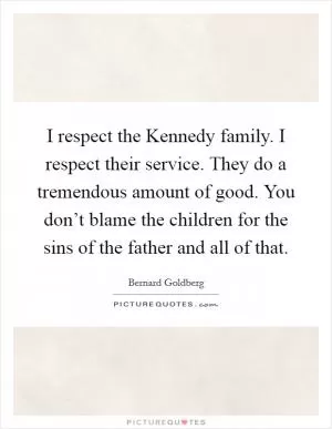 I respect the Kennedy family. I respect their service. They do a tremendous amount of good. You don’t blame the children for the sins of the father and all of that Picture Quote #1