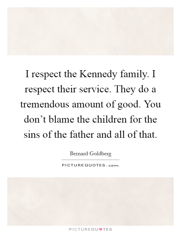 I respect the Kennedy family. I respect their service. They do a tremendous amount of good. You don't blame the children for the sins of the father and all of that Picture Quote #1