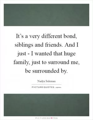It’s a very different bond, siblings and friends. And I just - I wanted that huge family, just to surround me, be surrounded by Picture Quote #1