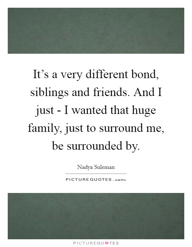It's a very different bond, siblings and friends. And I just - I wanted that huge family, just to surround me, be surrounded by Picture Quote #1