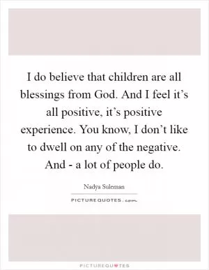 I do believe that children are all blessings from God. And I feel it’s all positive, it’s positive experience. You know, I don’t like to dwell on any of the negative. And - a lot of people do Picture Quote #1