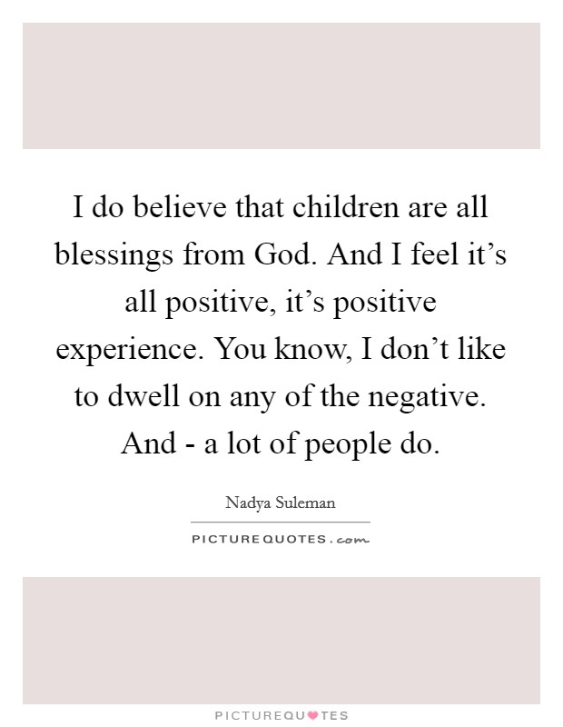 I do believe that children are all blessings from God. And I feel it's all positive, it's positive experience. You know, I don't like to dwell on any of the negative. And - a lot of people do Picture Quote #1
