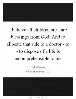 I believe all children are - are blessings from God. And to allocate that rule to a doctor - to - to dispose of a life is uncomprehensible to me Picture Quote #1