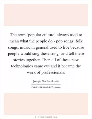 The term ‘popular culture’ always used to mean what the people do - pop songs, folk songs, music in general used to live because people would sing these songs and tell these stories together. Then all of these new technologies came out and it became the work of professionals Picture Quote #1