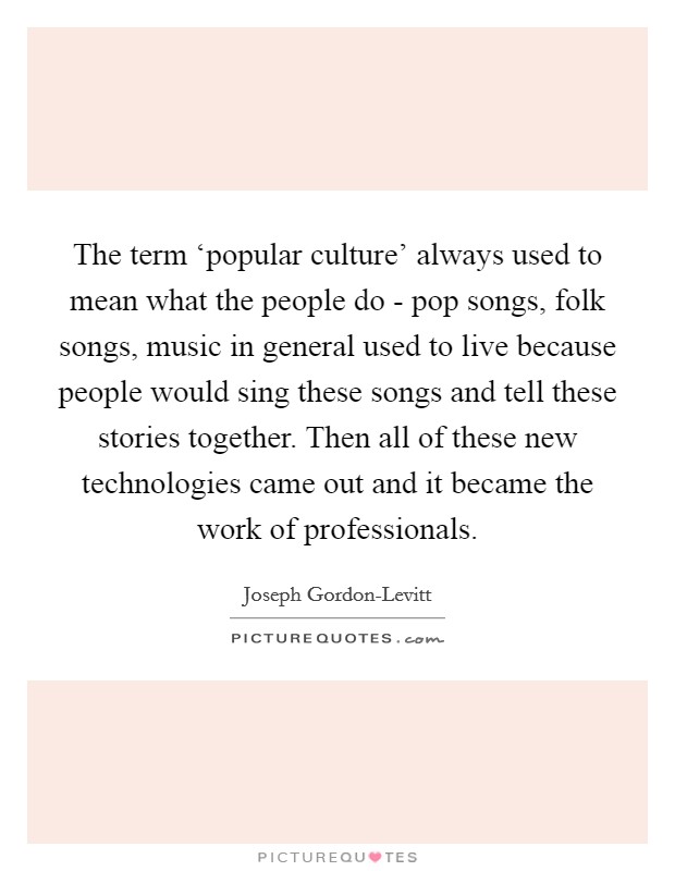 The term ‘popular culture' always used to mean what the people do - pop songs, folk songs, music in general used to live because people would sing these songs and tell these stories together. Then all of these new technologies came out and it became the work of professionals Picture Quote #1
