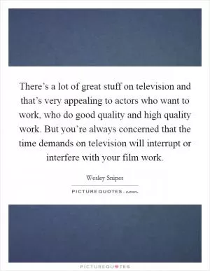 There’s a lot of great stuff on television and that’s very appealing to actors who want to work, who do good quality and high quality work. But you’re always concerned that the time demands on television will interrupt or interfere with your film work Picture Quote #1