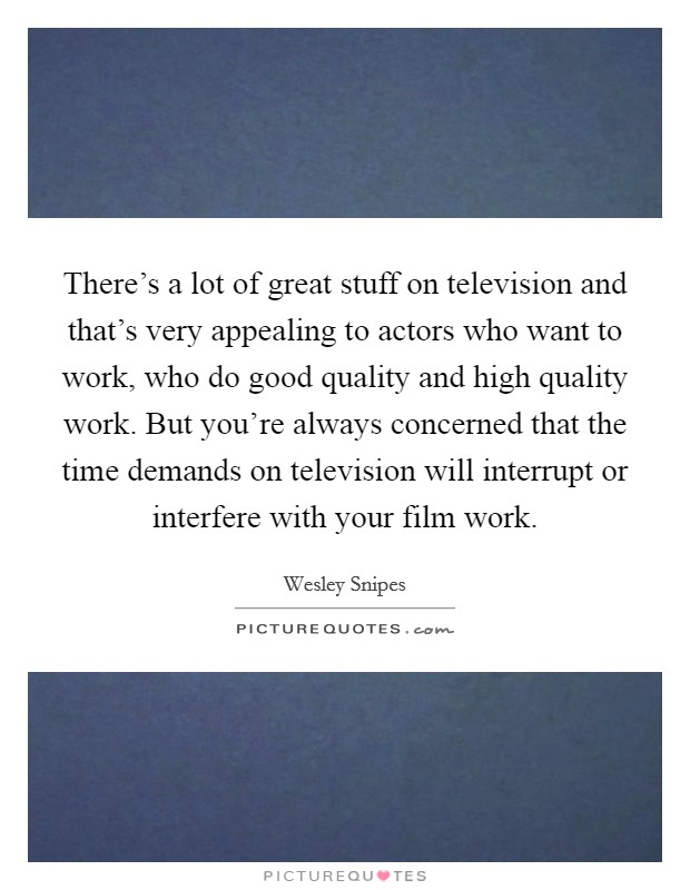 There's a lot of great stuff on television and that's very appealing to actors who want to work, who do good quality and high quality work. But you're always concerned that the time demands on television will interrupt or interfere with your film work Picture Quote #1