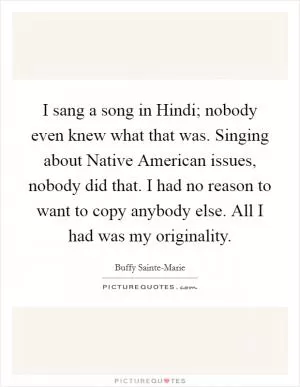 I sang a song in Hindi; nobody even knew what that was. Singing about Native American issues, nobody did that. I had no reason to want to copy anybody else. All I had was my originality Picture Quote #1